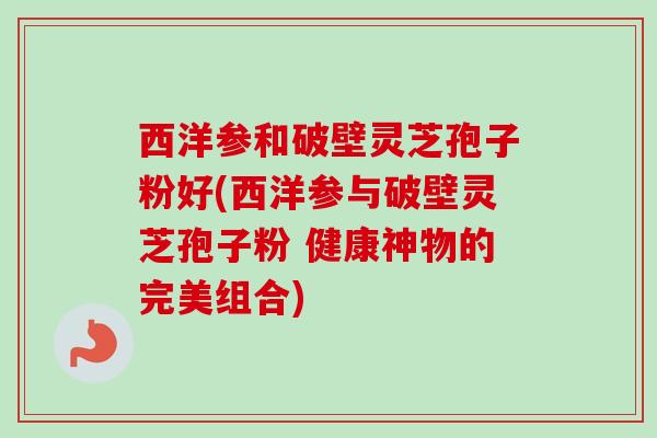 西洋参和破壁灵芝孢子粉好(西洋参与破壁灵芝孢子粉 健康神物的完美组合)