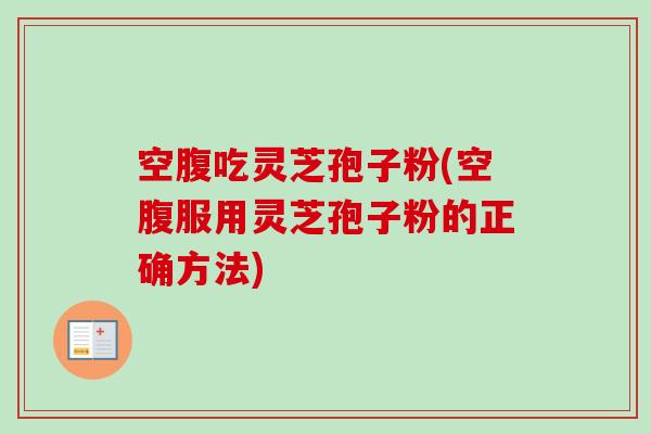 空腹吃灵芝孢子粉(空腹服用灵芝孢子粉的正确方法)