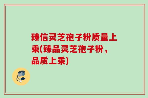 臻信灵芝孢子粉质量上乘(臻品灵芝孢子粉，品质上乘)