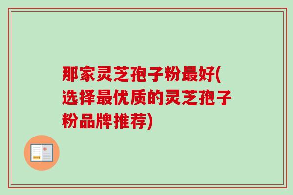 那家灵芝孢子粉最好(选择最优质的灵芝孢子粉品牌推荐)