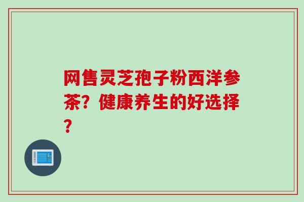 网售灵芝孢子粉西洋参茶？健康养生的好选择？