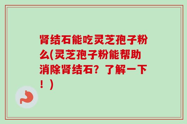 肾结石能吃灵芝孢子粉么(灵芝孢子粉能帮助消除肾结石？了解一下！)