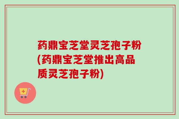 药鼎宝芝堂灵芝孢子粉(药鼎宝芝堂推出高品质灵芝孢子粉)