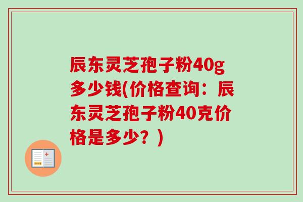 辰东灵芝孢子粉40g多少钱(价格查询：辰东灵芝孢子粉40克价格是多少？)