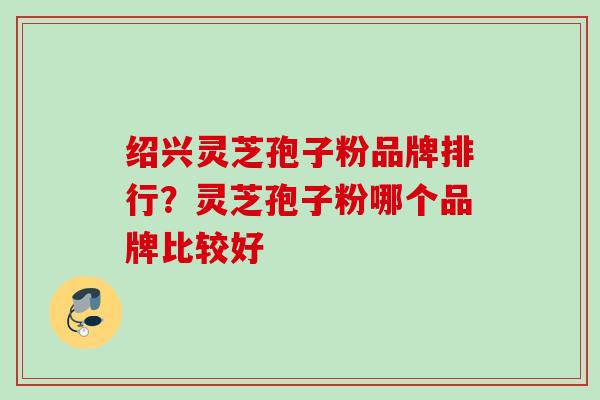 绍兴灵芝孢子粉品牌排行？灵芝孢子粉哪个品牌比较好