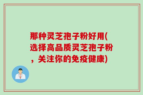 那种灵芝孢子粉好用(选择高品质灵芝孢子粉，关注你的免疫健康)