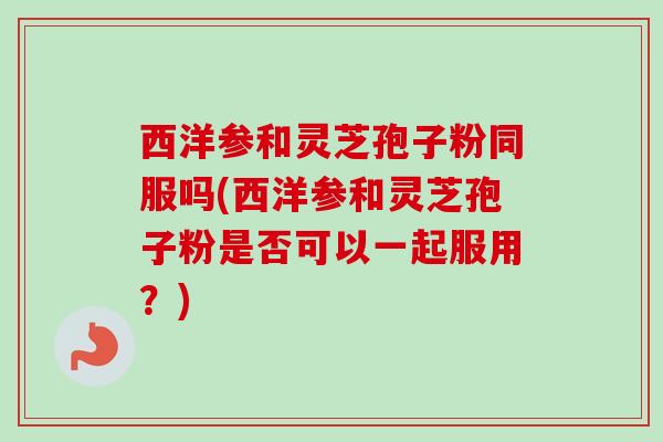 西洋参和灵芝孢子粉同服吗(西洋参和灵芝孢子粉是否可以一起服用？)