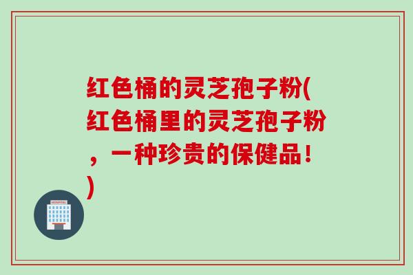 红色桶的灵芝孢子粉(红色桶里的灵芝孢子粉，一种珍贵的保健品！)