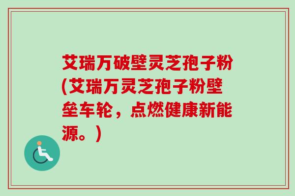 艾瑞万破壁灵芝孢子粉(艾瑞万灵芝孢子粉壁垒车轮,点燃健康新能源。) 艾瑞万破壁灵芝孢子粉(艾瑞万灵芝孢子粉壁垒车轮,点燃健康新能源。)