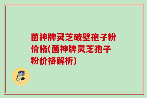 菌神牌灵芝破壁孢子粉价格(菌神牌灵芝孢子粉价格解析)