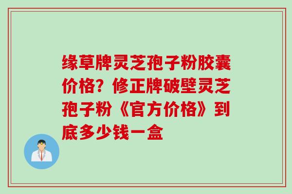缘草牌灵芝孢子粉胶囊价格？修正牌破壁灵芝孢子粉《官方价格》到底多少钱一盒
