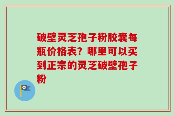 破壁灵芝孢子粉胶囊每瓶价格表？哪里可以买到正宗的灵芝破壁孢子粉