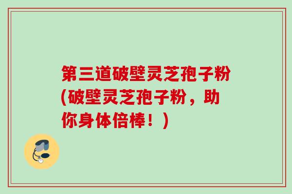 第三道破壁灵芝孢子粉(破壁灵芝孢子粉，助你身体倍棒！)