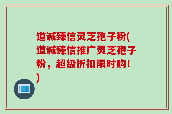 道诚臻信灵芝孢子粉(道诚臻信推广灵芝孢子粉，超级折扣限时购！)