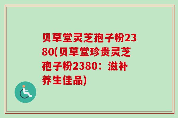 贝草堂灵芝孢子粉2380(贝草堂珍贵灵芝孢子粉2380：滋补养生佳品)