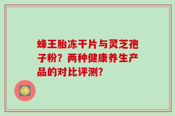 蜂王胎冻干片与灵芝孢子粉?两种健康养生产品的对比评测? 蜂王胎冻干片与灵芝孢子粉?两种健康养生产品的对比评测?