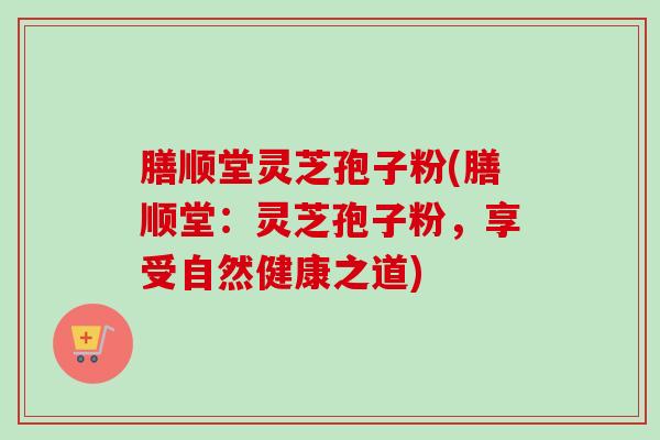 膳顺堂灵芝孢子粉(膳顺堂：灵芝孢子粉，享受自然健康之道)