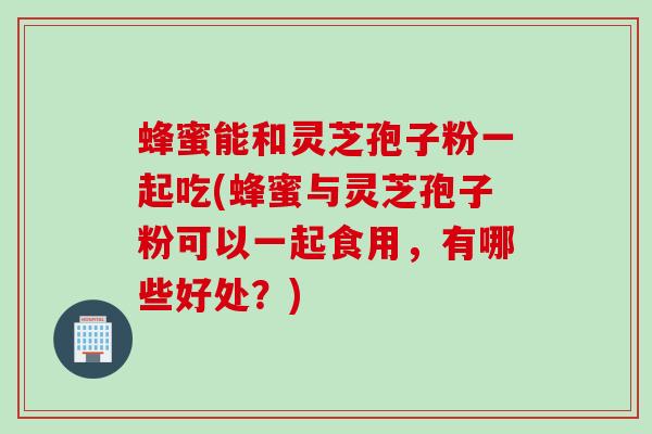 蜂蜜能和灵芝孢子粉一起吃(蜂蜜与灵芝孢子粉可以一起食用，有哪些好处？)