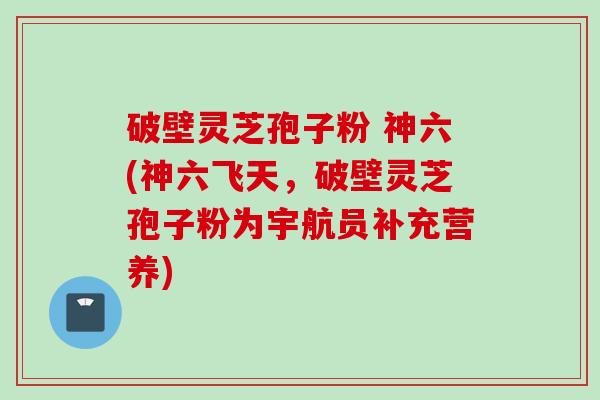 破壁灵芝孢子粉 神六(神六飞天，破壁灵芝孢子粉为宇航员补充营养)