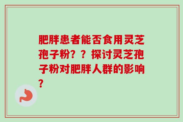 肥胖患者能否食用灵芝孢子粉？？探讨灵芝孢子粉对肥胖人群的影响？