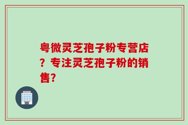 粤微灵芝孢子粉专营店？专注灵芝孢子粉的销售？