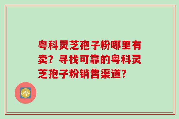 粤科灵芝孢子粉哪里有卖？寻找可靠的粤科灵芝孢子粉销售渠道？