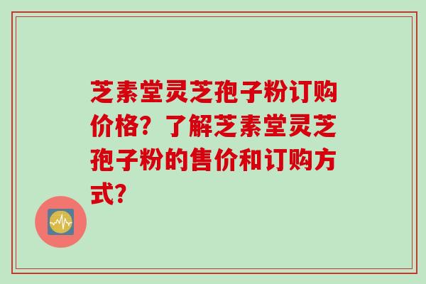 芝素堂灵芝孢子粉订购价格?了解芝素堂灵芝孢子粉的售价和订购方式? 芝素堂灵芝孢子粉订购价格?了解芝素堂灵芝孢子粉的售价和订购方式?