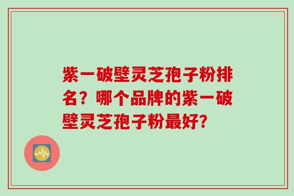 紫一破壁灵芝孢子粉排名?哪个品牌的紫一破壁灵芝孢子粉好? 紫一破壁灵芝孢子粉排名?哪个品牌的紫一破壁灵芝孢子粉好?