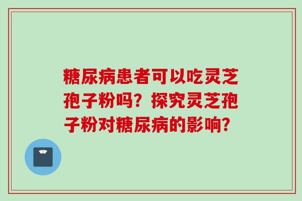 糖尿病患者可以吃灵芝孢子粉吗？探究灵芝孢子粉对糖尿病的影响？