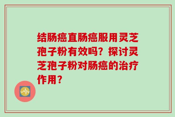 结肠癌直肠癌服用灵芝孢子粉有效吗？探讨灵芝孢子粉对肠癌的治疗作用？