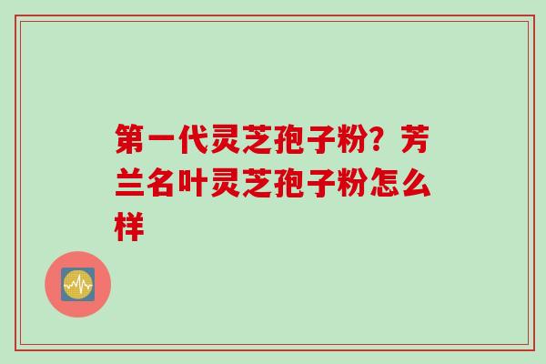 第一代灵芝孢子粉？芳兰名叶灵芝孢子粉怎么样