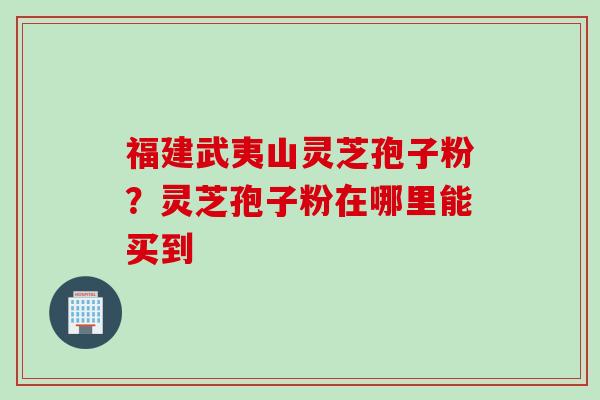 福建武夷山灵芝孢子粉？灵芝孢子粉在哪里能买到