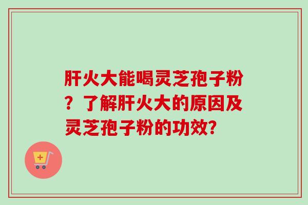 肝火大能喝灵芝孢子粉？了解肝火大的原因及灵芝孢子粉的功效？