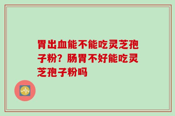 胃出血能不能吃灵芝孢子粉？肠胃不好能吃灵芝孢子粉吗