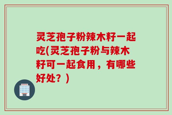 灵芝孢子粉辣木籽一起吃(灵芝孢子粉与辣木籽可一起食用，有哪些好处？)