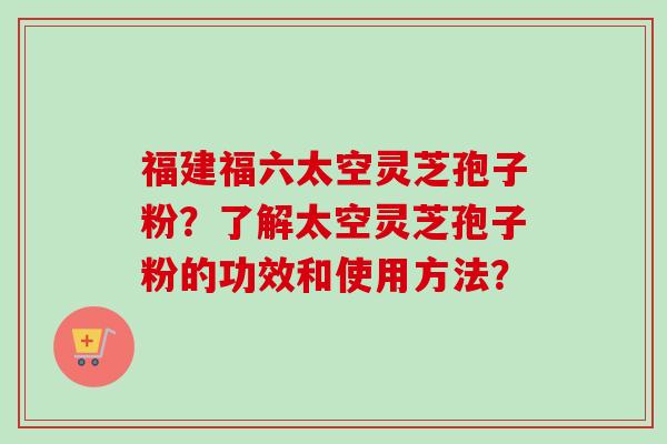福建福六太空灵芝孢子粉？了解太空灵芝孢子粉的功效和使用方法？