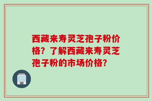 西藏来寿灵芝孢子粉价格？了解西藏来寿灵芝孢子粉的市场价格？
