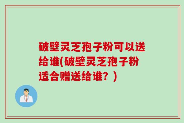 破壁灵芝孢子粉可以送给谁(破壁灵芝孢子粉适合赠送给谁？)