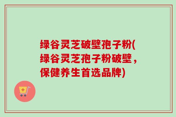 绿谷灵芝破壁孢子粉(绿谷灵芝孢子粉破壁，保健养生首选品牌)