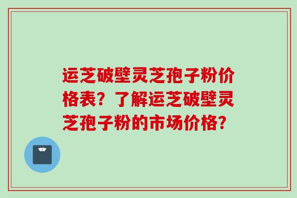 运芝破壁灵芝孢子粉价格表？了解运芝破壁灵芝孢子粉的市场价格？