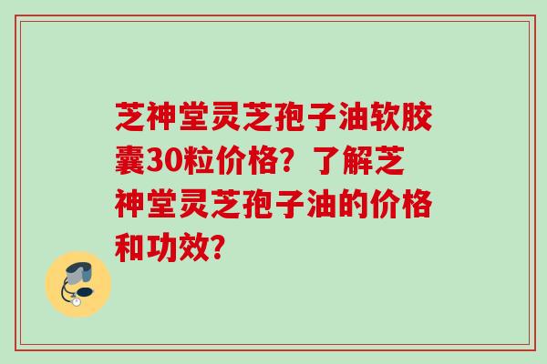 芝神堂灵芝孢子油软胶囊30粒价格？了解芝神堂灵芝孢子油的价格和功效？
