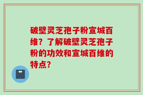 破壁灵芝孢子粉宣城百维？了解破壁灵芝孢子粉的功效和宣城百维的特点？