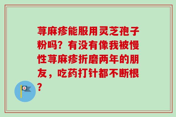 荨麻疹能服用灵芝孢子粉吗？有没有像我被慢性荨麻疹折磨两年的朋友，吃药打针都不断根？