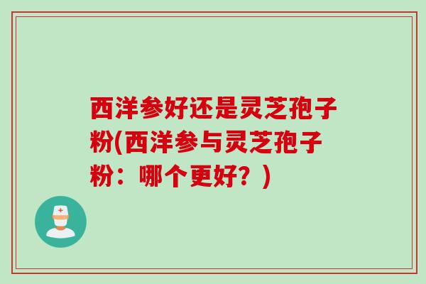 西洋参好还是灵芝孢子粉(西洋参与灵芝孢子粉：哪个更好？)
