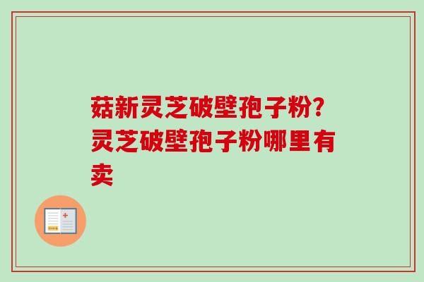菇新灵芝破壁孢子粉？灵芝破壁孢子粉哪里有卖
