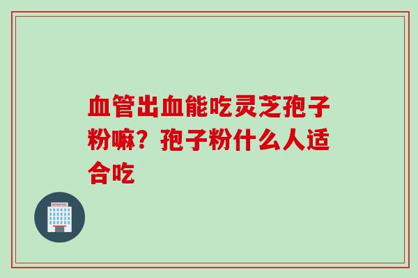 血管出血能吃灵芝孢子粉嘛？孢子粉什么人适合吃