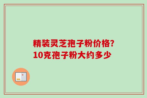精装灵芝孢子粉价格？10克孢子粉大约多少