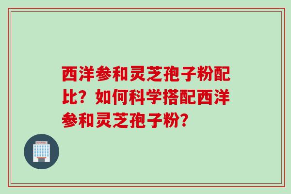 西洋参和灵芝孢子粉配比？如何科学搭配西洋参和灵芝孢子粉？