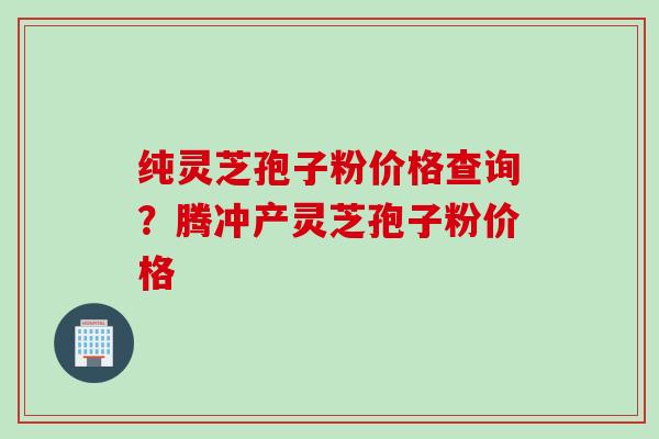 纯灵芝孢子粉价格查询？腾冲产灵芝孢子粉价格