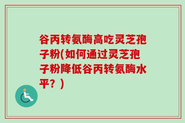谷丙转氨酶高吃灵芝孢子粉(如何通过灵芝孢子粉降低谷丙转氨酶水平？)